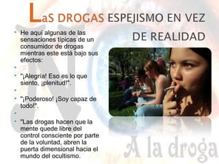  He aquí algunas de las 
sensaciones típicas de un 
consumidor de drogas 
mientras este está bajo sus 
efectos: 
 
 "¡Alegría! Eso es lo que 
siento, ¡plenitud!". 
 
 "¡Poderoso! ¡Soy capaz de 
todo!". 
 
 "Las drogas hacen que la 
mente quede libre del 
control consciente por parte 
de la voluntad, abren la 
puerta dimensional hacia el 
mundo del ocultismo. 
 