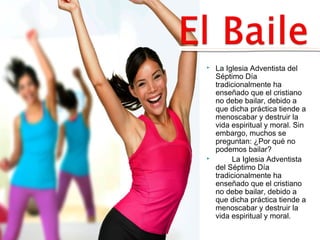  La Iglesia Adventista del 
Séptimo Día 
tradicionalmente ha 
enseñado que el cristiano 
no debe bailar, debido a 
que dicha práctica tiende a 
menoscabar y destruir la 
vida espiritual y moral. Sin 
embargo, muchos se 
preguntan: ¿Por qué no 
podemos bailar? 
 La Iglesia Adventista 
del Séptimo Día 
tradicionalmente ha 
enseñado que el cristiano 
no debe bailar, debido a 
que dicha práctica tiende a 
menoscabar y destruir la 
vida espiritual y moral. 
 