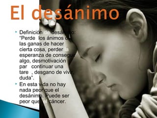  Definición de desánimo: 
“Perder los ánimos o 
las ganas de hacer 
cierta cosa, perder la 
esperanza de conseguir 
algo, desmotivación 
para continuar una 
tarea, desgano de vivir, 
duda”. 
 En esta vida no hay 
nada peor que el 
desánimo. Puede ser 
peor que el cáncer. 
 
 