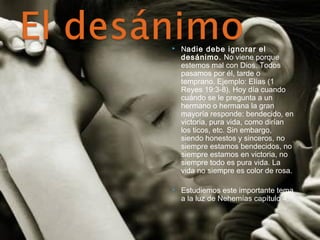  Nadie debe ignorar el 
desánimo. No viene porque 
estemos mal con Dios. Todos 
pasamos por él, tarde o 
temprano. Ejemplo: Elías (1 
Reyes 19:3-8). Hoy día cuando 
cuándo se le pregunta a un 
hermano o hermana la gran 
mayoría responde: bendecido, en 
victoria, pura vida, como dirían 
los ticos, etc. Sin embargo, 
siendo honestos y sinceros, no 
siempre estamos bendecidos, no 
siempre estamos en victoria, no 
siempre todo es pura vida. La 
vida no siempre es color de rosa. 
 Estudiemos este importante tema 
a la luz de Nehemías capítulo 4. 
 