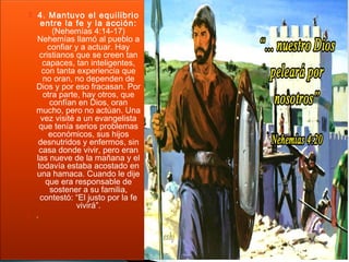  4. Mantuvo el equilibrio 
entre la fe y la acción: 
(Nehemías 4:14-17) 
Nehemías llamó al pueblo a 
confiar y a actuar. Hay 
cristianos que se creen tan 
capaces, tan inteligentes, 
con tanta experiencia que 
no oran, no dependen de 
Dios y por eso fracasan. Por 
otra parte, hay otros, que 
confían en Dios, oran 
mucho, pero no actúan. Una 
vez visité a un evangelista 
que tenía serios problemas 
económicos, sus hijos 
desnutridos y enfermos, sin 
casa donde vivir, pero eran 
las nueve de la mañana y el 
todavía estaba acostado en 
una hamaca. Cuando le dije 
que era responsable de 
sostener a su familia, 
contestó: “El justo por la fe 
vivirá”. 
 . 
 