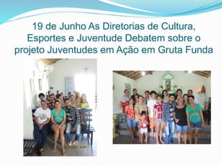 19 de Junho As Diretorias de Cultura,
Esportes e Juventude Debatem sobre o
projeto Juventudes em Ação em Gruta Funda
 