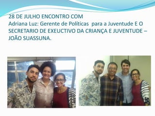 28 DE JULHO ENCONTRO COM
Adriana Luz: Gerente de Políticas para a Juventude E O
SECRETARIO DE EXEUCTIVO DA CRIANÇA E JUVENTUDE –
JOÃO SUASSUNA.
 