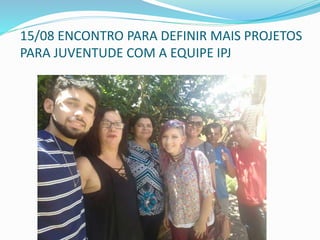 15/08 ENCONTRO PARA DEFINIR MAIS PROJETOS
PARA JUVENTUDE COM A EQUIPE IPJ
 