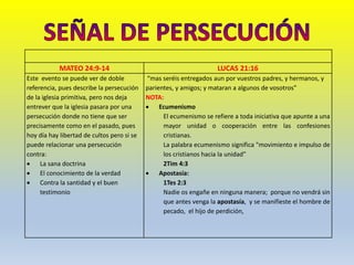 MATEO 24:9-14 LUCAS 21:16
Este evento se puede ver de doble
referencia, pues describe la persecución
de la iglesia primitiva, pero nos deja
entrever que la iglesia pasara por una
persecución donde no tiene que ser
precisamente como en el pasado, pues
hoy día hay libertad de cultos pero si se
puede relacionar una persecución
contra:
 La sana doctrina
 El conocimiento de la verdad
 Contra la santidad y el buen
testimonio
“mas seréis entregados aun por vuestros padres, y hermanos, y
parientes, y amigos; y mataran a algunos de vosotros”
NOTA:
 Ecumenismo
El ecumenismo se refiere a toda iniciativa que apunte a una
mayor unidad o cooperación entre las confesiones
cristianas.
La palabra ecumenismo significa "movimiento e impulso de
los cristianos hacia la unidad”
2Tim 4:3
 Apostasía:
1Tes 2:3
Nadie os engañe en ninguna manera; porque no vendrá sin
que antes venga la apostasía, y se manifieste el hombre de
pecado, el hijo de perdición,
 