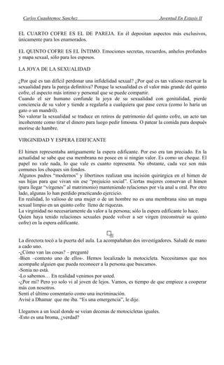 Carlos Cuauhtemoc Sanchez Juventud En Extasis II
EL CUARTO COFRE ES EL DE PAREJA. En él depositan aspectos más exclusivos,
únicamente para los enamorados.
EL QUINTO COFRE ES EL ÍNTIMO. Emociones secretas, recuerdos, anhelos profundos
y mapa sexual, sólo para los esposos.
LA JOYA DE LA SEXUALIDAD
¿Por qué es tan difícil perdonar una infidelidad sexual? ¿Por qué es tan valioso reservar la
sexualidad para la pareja definitiva? Porque la sexualidad es el valor más grande del quinto
cofre, el aspecto más intimo y personal que se puede compartir.
Cuando el ser humano confunde la joya de su sexualidad con genitalidad, pierde
conciencia de su valor y tiende a regalarla a cualquiera que pase cerca (como lo haría un
gato o un mandril).
No valorar la sexualidad se traduce en retiros de patrimonio del quinto cofre, un acto tan
incoherente como tirar el dinero para luego pedir limosna. O patear la comida para después
morirse de hambre.
VIRGINIDAD Y ESPERA EDIFICANTE
El himen representaba antiguamente la espera edificante. Por eso era tan preciado. En la
actualidad se sabe que esa membrana no posee en si ningún valor. Es como un cheque. El
papel no vale nada, lo que vale es cuanto representa. No obstante, cada vez son más
comunes los cheques sin fondos.
Algunos padres “modernos” y libertinos realizan una incisión quirúrgica en el himen de
sus hijas para que vivan sin ese “prejuicio social”. Ciertas mujeres conservan el himen
(para llegar “vírgenes” al matrimonio) manteniendo relaciones por vía anal u oral. Por otro
lado, algunas lo han perdido practicando ejercicio.
En realidad, lo valioso de una mujer o de un hombre no es una membrana sino un mapa
sexual limpio en un quinto cofre lleno de riquezas.
La virginidad no necesariamente da valor a la persona; sólo la espera edificante lo hace.
Quien haya tenido relaciones sexuales puede volver a ser virgen (reconstruir su quinto
cofre) en la espera edificante.
La directora tocó a la puerta del aula. La acompañaban dos investigadores. Saludé de mano
a cado uno.
-¿Cómo van las cosas? – pregunté
-Bien –contesto uno de ellos-. Hemos localizado la motocicleta. Necesitamos que nos
acompañe alguien que pueda reconocer a la persona que buscamos.
-Sonia no está.
-Lo sabemos… En realidad venimos por usted.
-¿Por mí? Pero yo solo vi al joven de lejos. Vamos, es tiempo de que empiece a cooperar
más con nosotros.
Sentí el último comentario como una incriminación.
Avisé a Dhamar que me iba. “Es una emergencia”, le dije.
Llegamos a un local donde se veían decenas de motocicletas iguales.
-Esto es una broma, ¿verdad?
 