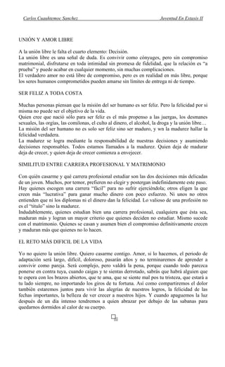 Carlos Cuauhtemoc Sanchez Juventud En Extasis II
UNIÓN Y AMOR LIBRE
A la unión libre le falta el cuarto elemento: Decisión.
La unión libre es una señal de duda. Es convivir como cónyuges, pero sin compromiso
matrimonial, disfrutarse en toda intimidad sin promesa de fidelidad, que la relación es “a
prueba” y puede acabar en cualquier momento, sin muchas complicaciones.
El verdadero amor no está libre de compromiso, pero es en realidad en más libre, porque
los seres humanos comprometidos pueden amarse sin límites de entrega ni de tiempo.
SER FELIZ A TODA COSTA
Muchas personas piensan que la misión del ser humano es ser feliz. Pero la felicidad por si
misma no puede ser el objetivo de la vida.
Quien cree que nació sólo para ser feliz es el más propenso a las juergas, los desmanes
sexuales, las orgías, las comilonas, el culto al dinero, el alcohol, la droga y la unión libre…
La misión del ser humano no es solo ser feliz sino ser maduro, y wn la madurez hallar la
felicidad verdadera.
La madurez se logra mediante la responsabilidad de nuestras decisiones y asumiendo
decisiones responsables. Todos estamos llamados a la madurez. Quien deja de madurar
deja de crecer, y quien deja de crecer comienza a envejecer.
SIMILITUD ENTRE CARRERA PROFESIONAL Y MATRIMONIO
Con quién casarme y qué carrera profesional estudiar son las dos decisiones más delicadas
de un joven. Muchos, por temor, prefieren no elegir y postergan indefinidamente este paso.
Hay quienes escogen una carrera “fácil” para no sufrir ejerciéndola; otros eligen la que
creen más “lucrativa” para ganar mucho dinero con poco esfuerzo. Ni unos no otros
entienden que ni los diplomas ni el dinero dan la felicidad. Lo valioso de una profesión no
es el “titulo” sino la madurez.
Indudablemente, quienes estudian bien una carrera profesional, cualquiera que ésta sea,
maduran más y logran un mayor criterio que quienes deciden no estudiar. Mismo sucede
con el matrimonio. Quienes se casan y asumen bien el compromiso definitivamente crecen
y maduran más que quienes no lo hacen.
EL RETO MÁS DIFICIL DE LA VIDA
Yo no quiero la unión libre. Quiero casarme contigo. Amor, si lo hacemos, el periodo de
adaptación será largo, difícil, doloroso, pasarán años y no terminaremos de aprender a
convivir como pareja. Será complejo, pero valdrá la pena, porque cuando todo parezca
ponerse en contra tuya, cuando caigas y te sientas derrotado, sabrás que habrá alguien que
te espera con los brazos abiertos, que te ama, que se siente mal pos tu tristeza, que estará a
tu lado siempre, no importando los giros de tu fortuna. Así como compartiremos el dolor
también estaremos juntos para vivir las alegrías de nuestros logros, la felicidad de las
fechas importantes, la belleza de ver crecer a nuestros hijos. Y cuando apaguemos la luz
después de un día intenso tendremos a quien abrazar por debajo de las sabanas para
quedarnos dormidos al calor de su cuerpo.
 