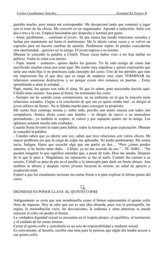 Carlos Cuauhtemoc Sanchez Juventud En Extasis II
gustaba mucho, pero nunca me correspondió. Me decepcioné tanto que comencé a jugar
con el resto de las chicas. Me convertí en un engatusador. Aprendí a seducirlas. Salía con
dos o tres a la vez. Empecé haciéndolo por despecho y terminé por gusto.
- Anita, perdóname… -continuó el joven-. Sé que nunca has tenido relaciones sexuales y
luchas por mantenerte así hasta el matrimonio. Me lo dijiste varias veces y se volvió un
capricho para mi hacerte cambiar de opinión. Perdóneme repito. Si puedes concederme
otra oportunidad…quisiera ser tu amigo. El joven regreso a su asiento.
Dhamar le concedió la palabra a Citlalli. Pocas veces había visto a mi hija hablar en
público. Todos la veían con interés.
- Papá, mamá – comenzó-, quiero darles las gracias. Yo he sido testigo de cómo han
sacrificado muchas cosas por estar aquí. Me siento muy orgullosa y quiero expresarles que
sería una mala hija si no practicara cada concepto del curso. Uno de los párrafos que más
me impresiono fue el que dice que es rasgo de madurez muy claro TERMINAR las
relaciones amorosas destructivas y no porque exista otro romance en puertas… Estoy
aprendiendo a amar la soledad…
Papá, mamá, los quiero con todo el alma. Sé que lo saben, pero necesitaba decirlo aquí.
Citlalli tomo asiento. Ana paso al frente. Su testimonio fue corto:
- Siempre me he sentido como extraterrestre, en un ambiente en el que la mayoría tiene
relaciones sexuales. Llegue a la conclusión de que era yo quien estaba mal –se dirigió al
joven atlético de frente-. No te faltaba mucho para conseguir tu propósito.
Me siento bien conmigo misma y, sobre todo, percibo una unión sincera con todos mis
compañeros. Somos ahora como una familia – se dirigió de nuevo a su musculoso
pretendiente-, yo también te respeto, te valoro y por supuesto quiero ser tu amiga. Los
aplausos sonaron mucho más exaltados.
Cuando Sonia levantó la mano para hablar, todos la miraron con gran expectación. Dhamar
le concedió la palabra.
- Ustedes saben que yo aborte una vez, saben que tuve relaciones con varios chicos. Mi
mayor problema era que la carga de culpa me aplastaba. No podía perdonarme. Me sentía
sucia. Indigna. Hasta que escuché algo que me partió en dos… “Pero ¿cómo puedes
amarme, si he hecho tanto daño… Cállate, ya no me acuerdo de eso.”…TE AMO… “No
pueden imaginar lo que significo entender que, a pesar de todo, Dios me amaba. Después
de lo que le paso a Magdalena, mi reputación se fue al suelo. Cuando iba camino a su
asiento, Citlalli se puso de pie en el pasillo y la interceptó para darle un fuerte abrazo. Ana
también la abrazo y después varios jóvenes hicieron lo mismo, en señal de aprecio y
aceptación total.
Esperé a que los estudiantes tuvieran sus cartas frente a si para explicar el último punto del
curso.
DIGNIDAD ES PONER LLAVE AL QUINTO COFRE
Antiguamente se creía que una membranilla como el himen representaba el quinto cofre
lleno de riquezas. Hoy se sabe que eso es una idea absurda, pues con la pornografía, las
orgías, la masturbación vicio, las desviaciones, la sodomía y otras prácticas se puede
ensuciar el cofre sin perder el himen.
La verdadera dignidad sexual se encuentra en el respeto propio, el equilibrio, el testimonio
y el cuidado de las zonas íntimas.
Cerrar el quinto cofre y custodiarlo es un acto de responsabilidad y madurez sexual.
Es conveniente, al hacerlo, escribir una nota para la persona que algún día tendrá acceso a
ese quinto cofre.
 
