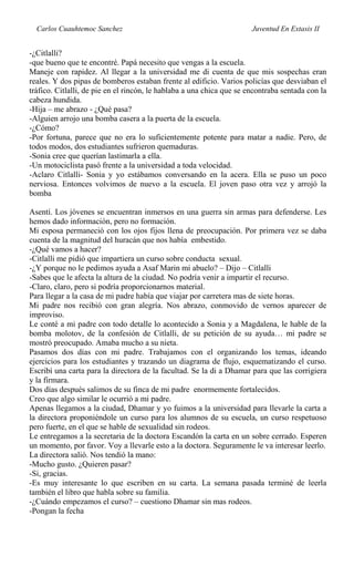 Carlos Cuauhtemoc Sanchez Juventud En Extasis II
-¿Citlalli?
-que bueno que te encontré. Papá necesito que vengas a la escuela.
Maneje con rapidez. Al llegar a la universidad me di cuenta de que mis sospechas eran
reales. Y dos pipas de bomberos estaban frente al edificio. Varios policías que desviaban el
tráfico. Citlalli, de pie en el rincón, le hablaba a una chica que se encontraba sentada con la
cabeza hundida.
-Hija – me abrazo - ¿Qué pasa?
-Alguien arrojo una bomba casera a la puerta de la escuela.
-¿Cómo?
-Por fortuna, parece que no era lo suficientemente potente para matar a nadie. Pero, de
todos modos, dos estudiantes sufrieron quemaduras.
-Sonia cree que querían lastimarla a ella.
-Un motociclista pasó frente a la universidad a toda velocidad.
-Aclaro Citlalli- Sonia y yo estábamos conversando en la acera. Ella se puso un poco
nerviosa. Entonces volvimos de nuevo a la escuela. El joven paso otra vez y arrojó la
bomba
Asentí. Los jóvenes se encuentran inmersos en una guerra sin armas para defenderse. Les
hemos dado información, pero no formación.
Mi esposa permaneció con los ojos fijos llena de preocupación. Por primera vez se daba
cuenta de la magnitud del huracán que nos había embestido.
-¿Qué vamos a hacer?
-Citlalli me pidió que impartiera un curso sobre conducta sexual.
-¿Y porque no le pedimos ayuda a Asaf Marin mi abuelo? – Dijo – Citlalli
-Sabes que le afecta la altura de la ciudad. No podría venir a impartir el recurso.
-Claro, claro, pero si podría proporcionarnos material.
Para llegar a la casa de mi padre había que viajar por carretera mas de siete horas.
Mi padre nos recibió con gran alegría. Nos abrazo, conmovido de vernos aparecer de
improviso.
Le conté a mi padre con todo detalle lo acontecido a Sonia y a Magdalena, le hable de la
bomba molotov, de la confesión de Citlalli, de su petición de su ayuda… mi padre se
mostró preocupado. Amaba mucho a su nieta.
Pasamos dos días con mi padre. Trabajamos con el organizando los temas, ideando
ejercicios para los estudiantes y trazando un diagrama de flujo, esquematizando el curso.
Escribí una carta para la directora de la facultad. Se la di a Dhamar para que las corrigiera
y la firmara.
Dos días después salimos de su finca de mi padre enormemente fortalecidos.
Creo que algo similar le ocurrió a mi padre.
Apenas llegamos a la ciudad, Dhamar y yo fuimos a la universidad para llevarle la carta a
la directora proponiéndole un curso para los alumnos de su escuela, un curso respetuoso
pero fuerte, en el que se hable de sexualidad sin rodeos.
Le entregamos a la secretaria de la doctora Escandón la carta en un sobre cerrado. Esperen
un momento, por favor. Voy a llevarle esto a la doctora. Seguramente le va interesar leerlo.
La directora salió. Nos tendió la mano:
-Mucho gusto. ¿Quieren pasar?
-Si, gracias.
-Es muy interesante lo que escriben en su carta. La semana pasada terminé de leerla
también el libro que habla sobre su familia.
-¿Cuándo empezamos el curso? – cuestiono Dhamar sin mas rodeos.
-Pongan la fecha
 