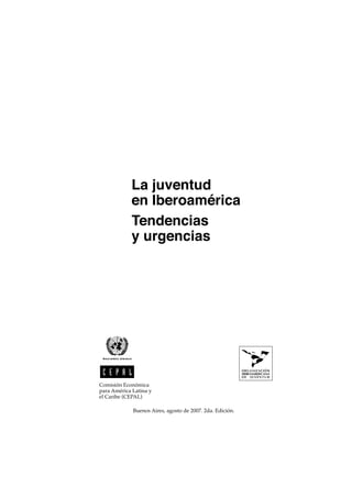 La juventud
            en Iberoamérica
            Tendencias
            y urgencias




Comisión Económica
para América Latina y
el Caribe (CEPAL)

             Buenos Aires, agosto de 2007. 2da. Edición.
 
