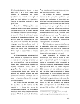 9
34 milhões de brasileiros jovens,                 na faixa       três assuntos mais interessam os jovens rurais:
etária dos 15 a 24 anos. Diante deste                        são eles emprego, cultura e lazer
contexto       e        contingente          de    jovens            Os     números      da     pesquisa       confirmam
percebemos uma crescente preocupação por                     conclusões       das     pesquisas        qualitativas     que
parte do poder público em desenvolver                        apontam que a educação se coloca como um
políticas e programas específicos a este                     importante instrumento visualizado pelos jovens
grupo social.                                                para o acesso a uma ocupação bem remunerada
     Para Abramo (1997) as políticas e os                    e menos penosa que a agricultura, assim a
programas desenvolvidos pelas instituições                   educação é vista pelo enfoque do acesso ao
dividem-se em 2 blocos: no primeiro bloco se                 mundo trabalho.Diante disso, visualizamos que
enquadram os programas de ressocialização,                   também no meio rural o estudo é encarado como
o   segundo        bloco    é      evidenciado      pelos    condição de ascensão social- "ser alguém na
programas de capacitação profissional. Para                  vida", o que no              olhar de muitos jovens
a autora estes dois modelos de ação junto                    camponeses, essa "melhoria na qualidade de
aos jovens visam intervir nas dificuldades de                vida significa não ser agricultor".
integração social (contenção do risco).                 A            Do total de jovens rurais que trabalham ou
mesma salienta que os programas são                          já trabalharam (66%), mais da metade (37%)
falhos, pois passam longe de entender de                     estão vinculados ao mercado de trabalho na
forma ampla e aprofundada o universo                         cidade, estes números indicam uma ausência
juvenil.                                                     de alternativa de emprego no meio rural.
     A contemporaneidade apresenta como                              Esta    visualização         do     potencial       da
traço marcante à experiência de diversas                     escolarização como meio de "mudar de vida"
vivências juvenis em grupos concretos que                    pode ser questionada quando olhamos para os
têm como papel forjar e criar as identidades                 dados da escolaridade. Sobre escolaridade a
juvenis. Essa diversidade se apresenta no                    pesquisa conclui que entre os jovens rurais de
aspecto    econômico,              social,    étnico    e    hoje apenas 1% deles não estudou, enquanto
geográfico.        No     entanto,      apesar      desta    60% dos seus pais não estudaram ou fizeram
heterogeneidade          juvenil     são     poucos os       até a 4ª. série. Para Carneiro(2004) "o grande
estudos, as políticas públicas que vêm                       gargalo parece se localizar na idade em que o
procurando explicitar e contemplar em sua                    jovem começa a ser definido socialmente como
ação o universo juvenil construído no espaço                 'trabalhador' em potencial, esperando-se, então,
do campo brasileiro.                                         que      ele contribua para aumentar a renda da
     Nos poucos estudos realizados, uma                      família" (p. 249). Isto explica por que entre os
das questões que têm recebido atenção                        60% que freqüentaram o ensino fundamental,
especial   é       o     desejo      dos     jovens    de    apenas 14% concluíram a 8ª. série. A autora
permanecerem no campo e as condições de
realização desse desejo. Segundo dados da                    9
                                                              Salientamos que todos os dados sobre a realidade da juventude
                                                             rural presentes na pesquisa “ Perfil da Juventude Brasileira”
pesquisa "Perfil da Juventude Brasileira",                   citados neste artigo têm como fonte o artigo de CARNEIRO 2004.



                                                                                                                         45
 
