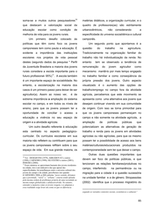 soma-se a muitos outros pesquisadores10                         matérias didáticos, a organização curricular, e o
que destacam a valorização social da                            quadro de professores(as) são estritamente
educação          escolar      como      condição        de     urbanocêntricos,             não      considerando                a
melhoria de vida para os jovens rurais.                         especificidade do universo social/étnica e cultural
       Um      primeiro       desafio     colocado        às    camponês.
políticas que têm como foco os jovens                                 Um segundo ponto que apontamos é a
camponeses tem como pauta a educação. É                         questão         do         trabalho       na       agricultura.
evidente      a    importância        das     instituições      Tradicionalmente na organização familiar do
escolares nos projetos de vida pessoal                          trabalho não há individualização da renda. No
destes (segundo dados da pesquisa " Perfil                      entanto       tem se observado a tendência de
da Juventude Brasileira a maioria dos jovens                    remuneração           do      jovem       agricultor      como
rurais considera a escola importante para o                     mecanismo mantê-lo por mais tempo engajado
                                 11
futuro profissional- 95%) . A escola também                     no trabalho familiar e como conseqüência da
é um importante espaço de sociabilidade. No                     própria pressão dos jovens. Outro aspecto
entanto, a escolarização na maioria dos                         visualizado é o aumento das opções de
casos é um primeiro passo para deixar de ser                    trabalho/emprego no campo fora da atividade
agricultor(a). Assim ao nosso ver,                    é de      agrícola, percebemos que este movimento se
extrema importância a ampliação do sistema                      apresenta como uma alternativa aos jovens que
escolar no campo, e em todos os níveis de                       desejam continuar vivendo em sua comunidade
ensino, para que os jovens possam ter a                         de origem. Com isso se torna primordial para
oportunidade        de       conciliar   o    acesso       a    que os jovens camponeses permaneçam no
educação a vivência no seu espaço de                            campo e não somente na atividade agrícola, a
origem e a atividade agrícola.                                  ampliação          de       políticas       públicas         que
       Um outro desafio referente à educação                    potencializam as alternativas de geração de
esta     centrado       no     aspecto       pedagógico-        trabalho e renda para os jovens em atividades
curricular. Os currículos escolares em sua                      agrícolas ou não agrícolas, para que os mesmo
maioria não refletem ou contribuem para que                     possam ter a possibilidade de acesso aos bens
os jovens camponeses reflitam sobre o seu                       matérias/culturais/educacionais produzidos na
espaço de vida. Em sua grande maioria, os                       contemporaneidade sem ter que deixar o campo.
                                                                      Outras duas questões importantes que
10
   Ver : DEMARTINI (1979), ABRAMOVAY e outros
(1998); CARNEIRO (1998); SILVESTRO e outros (2001);             devem ser foco de políticas públicas, e que
PEREIRA (2004).
11
   Esses números se aproximam bastante dos jovens residentes
                                                                tencionam as relações familiares/produtivas no
na cidade, isto é um indicativo das que apesar das              campo, interferindo             na permanência- ou na
especificidades, há semelhanças entre o universo cultural dos
jovens do campo e da cidade, percebemos isto quando             migração para a cidade é a questão sucessória
(CARNEIRO, 2004, p.260) salienta:“nesse sentido, diríamos
que a juventude, “rural” e ” urbana”, estaria sendo afetada     na unidade familiar e a de gênero. Stropassolas
pela mesma ordem de problemas própria de uma sociedade ao
mesmo tempo globalizada e subdesenvolvida. No entanto,          (2002) identifica que o processo migratório do
entender a maneira como os jovens reagem e se adaptam a
essa realidade exige levar em conta os que os diferencia

                                                                segundo os variados contextos sociais, econômicos e culturais”



                                                                                                                                 46
 