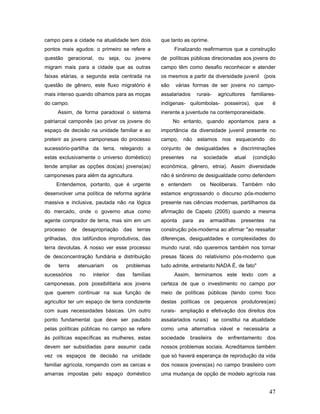 campo para a cidade na atualidade tem dois         que tanto as oprime.
pontos mais agudos: o primeiro se refere a               Finalizando reafirmamos que a construção
questão geracional, ou seja, ou jovens             de políticas públicas direcionadas aos jovens do
migram mais para a cidade que as outras            campo têm como desafio reconhecer e atender
faixas etárias, a segunda esta centrada na         os mesmos a partir da diversidade juvenil (pois
questão de gênero, este fluxo migratório é         são   várias formas de ser jovens no campo-
mais intenso quando olhamos para as moças          assalariados    rurais-     agricultores   familiares-
do campo.                                          indígenas- quilombolas- posseiros), que             é
     Assim, de forma paradoxal o sistema           inerente a juventude na contemporaneidade.
patriarcal camponês (ao privar os jovens do              No entanto, quando apontamos para a
espaço de decisão na unidade familiar e ao         importância da diversidade juvenil presente no
preterir as jovens camponesas do processo          campo, não estamos nos esquecendo do
sucessório-partilha da terra, relegando a          conjunto de desigualdades e discriminações
estas exclusivamente o universo doméstico)         presentes      na    sociedade     atual   (condição
tende ampliar as opções dos(as) jovens(as)         econômica, gênero, etnia). Assim diversidade
camponeses para além da agricultura.               não é sinônimo de desigualdade como defendem
     Entendemos, portanto, que é urgente           e entendem          os Neoliberais. Também não
desenvolver uma política de reforma agrária        estamos engrossando o discurso pós-moderno
massiva e inclusiva, pautada não na lógica         presente nas ciências modernas, partilhamos da
do mercado, onde o governo atua como               afirmação de Capelo (2005) quando a mesma
agente comprador de terra, mas sim em um           aponta   para       as   armadilhas   presentes    na
processo de desapropriação das terras              construção pós-moderna ao afirmar "ao ressaltar
grilhadas, dos latifúndios improdutivos, das       diferenças, desigualdades e complexidades do
terra devolutas. A nosso ver esse processo         mundo rural, não queremos também nos tornar
de desconcentração fundiária e distribuição        presas fáceis do relativismo pós-moderno que
de   terra    atenuariam       os     problemas    tudo admite, entretanto NADA É, de fato"
sucessórios   no    interior    das     famílias         Assim, terminamos este texto com a
camponesas, pois possibilitaria aos jovens         certeza de que o investimento no campo por
que querem continuar na sua função de              meio de políticas públicas (tendo como foco
agricultor ter um espaço de terra condizente       destas políticas os pequenos produtores(as)
com suas necessidades básicas. Um outro            rurais- ampliação e efetivação dos direitos dos
ponto fundamental que deve ser pautado             assalariados rurais) se constitui na atualidade
pelas políticas públicas no campo se refere        como uma alternativa viável e necessária a
às políticas específicas as mulheres, estas        sociedade   brasileira     de    enfrentamento    dos
devem ser subsidiadas para assumir cada            nossos problemas sociais. Acreditamos também
vez os espaços de decisão na unidade               que só haverá esperança de reprodução da vida
familiar agrícola, rompendo com as cercas e        dos nossos jovens(as) no campo brasileiro com
amarras impostas pelo espaço doméstico             uma mudança de opção de modelo agrícola nas


                                                                                                      47
 