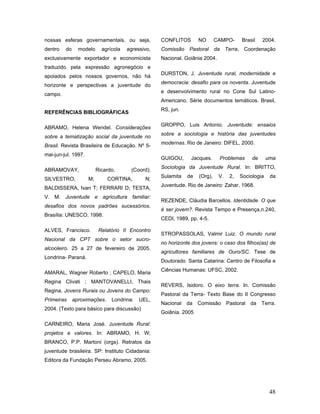 nossas esferas governamentais, ou seja,             CONFLITOS       NO       CAMPO-     Brasil    2004.
dentro   do     modelo      agrícola   agressivo,   Comissão Pastoral da Terra, Coordenação
exclusivamente exportador e economicista            Nacional. Goiânia 2004.
traduzido pela expressão agronegócio e
                                                    DURSTON, J. Juventude rural, modernidade e
apoiados pelos nossos governos, não há
                                                    democracia: desafio para os noventa. Juventude
horizonte e perspectivas a juventude do
                                                    e desenvolvimento rural no Cone Sul Latino-
campo.
                                                    Americano. Série documentos temáticos. Brasil,
                                                    RS, jun.
REFERÊNCIAS BIBLIOGRÁFICAS

                                                    GROPPO, Luis Antonio. Juventude: ensaios
ABRAMO, Helena Wendel. Considerações
                                                    sobre a sociologia e história das juventudes
sobre a tematização social da juventude no
                                                    modernas. Rio de Janeiro: DIFEL, 2000.
Brasil. Revista Brasileira de Educação. Nº 5-
mai-jun-jul. 1997.
                                                    GUIGOU,     Jacques.      Problemas      de      uma
                                                    Sociologia da Juventude Rural. In: BRITTO,
ABRAMOVAY,                Ricardo.      (Coord);
                                                    Sulamita   de   (Org),    V.   2,   Sociologia    da
SILVESTRO,           M;       CORTINA,        N;
                                                    Juventude. Rio de Janeiro: Zahar, 1968.
BALDISSERA, Ivan T; FERRARI D; TESTA,
V. M. Juventude e agricultura familiar:
                                                    REZENDE, Cláudia Barcellos. Identidade. O que
desafios dos novos padrões sucessórios.
                                                    é ser jovem?. Revista Tempo e Presença,n.240,
Brasília: UNESCO, 1998.
                                                    CEDI, 1989, pp. 4-5.

ALVES, Francisco.          Relatório II Encontro
                                                    STROPASSOLAS, Valmir Luiz. O mundo rural
Nacional da CPT sobre o setor sucro-
                                                    no horizonte dos jovens: o caso dos filhos(as) de
alcooleiro. 25 a 27 de fevereiro de 2005.
                                                    agricultores familiares de Ouro/SC. Tese de
Londrina- Paraná.
                                                    Doutorado. Santa Catarina: Centro de Filosofia e
                                                    Ciências Humanas: UFSC, 2002.
AMARAL, Wagner Roberto ; CAPELO, Maria
Regina Clivati ; MANTOVANELLI, Thais
                                                    REVERS, Isidoro. O eixo terra. In. Comissão
Regina. Jovens Rurais ou Jovens do Campo:
                                                    Pastoral da Terra- Texto Base do II Congresso
Primeiras     aproximações.     Londrina:   UEL,
                                                    Nacional da Comissão Pastoral da Terra.
2004. (Texto para básico para discussão)
                                                    Goiânia. 2005

CARNEIRO, Maria José. Juventude Rural:
projetos e valores. In: ABRAMO, H. W;
BRANCO, P.P. Martoni (orgs). Retratos da
juventude brasileira. SP: Instituto Cidadania:
Editora da Fundação Perseu Abramo, 2005.




                                                                                                      48
 