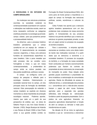 A SOCIOLOGIA E OS ESTUDOS DO                            Formação Do Brasil Contemporâneo(1942), têm
CAMPO BRASILEIRO                                        como pano de fundo pensar a importância e o
                                                        papel do campo na formação das estruturas
       As mudanças nas estruturas produtivas            políticas, sociais, econômicas e culturais do
ocorridas      na    sociedade       ocidental     na   Brasil.
contemporaneidade acarretaram em rupturas                    Celso Furtado nos aponta que a estrutura
e alterações nas instâncias sociais, assim se           agrária brasileira apresenta-se com um dos
torna necessário confrontar as categorias               problemas mais complexos de nossa economia
analíticas presentes na sociologia (juventude-          agrária. A Compreensão do seu processo
campo- cidade) para que possamos pensar                 histórico nos permite identificar que a mesma se
a processualidade histórica.                            estrutura na grande propriedade privada, e esta
       Ao olharmos para o processo histórico            tem um papel central no processo de ocupação
brasileiro     percebemos          que    o     campo   do território brasileiro.
constitui-se em um espaço de               embate e          Para o economista,              a empresa agrícola
conflito. O desenvolvimento da sociedade                escravista se constituiu como uma célula matriz
nacional, engendrou, e forjou uma estrutura             do tecido das instituições nacionais. E a partir
fundiária de características específicas no             desta que se estruturou a economia e a
caso brasileiro. Vale a pena ressaltar que              sociedade brasileira. O processo de ocupação
este    processo     não      se    constitui   como    do território, e a formação da nossa sociedade
homogêneo e linear, e que em nossa                      foram conduzidos por homens economicamente
contemporaneidade,            a problemática do         poderosos        que       fizeram    do    controle     da
campo        ainda   se    coloca     pautada     nas   propriedade da terra instrumento de conservação
discussões acadêmicas, políticas e sociais.             do monopólio do poder. Essa relação entre
       O campo        se configurou como um             grandes grupos econômicos e propriedade da
espaço de pesquisa e reflexão para a                    terra inviabilizou a estruturação de comunidades
sociologia      brasileira.    Historicamente       a   agrícolas. Diante da dificuldade de acesso às
sociedade nacional teve no campo, um dos                melhores terras, a comercialização dos produtos
principais eixos de formação da identidade              e a concorrência com a mão-de-obra escrava
nacional. Esta preocupação de entender o                tiveram o papel de abrir novas fronteiras
campo brasileiro se explicita em diversos               agrícolas    para      a     expansão      dos    grandes
momentos ou obras importantes da produção               latifúndios, esta limitação da               estruturação
sociológica nacional.          Podemos apontar,         fundiária a partir da pequena propriedade. Com a
mesmo que cada um a partir de sua                       pratica     de   uma        agricultura    itinerante,   os
perspectiva de análise, que              as obras de    pequenos agricultores desempenham a função
Gilberto Freyre e seu livro Casa Grande e               de abrir os campos ou derrubar a mata para
Senzala (1933), Sergio Buarque de Holanda               transformá-las em pasto.
e seu Raízes do Brasil (1936) e Caio Prado                   Na década de 50 se inicia na agricultura
Júnior e sua grande análise contida na                  brasileira o que se convencionou a denominar


                                                                                                                 37
 