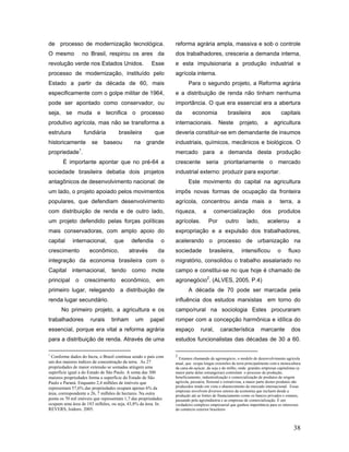 de processo de modernização tecnológica.                        reforma agrária ampla, massiva e sob o controle
O mesmo               no Brasil, respirou os ares da            dos trabalhadores, cresceria a demanda interna,
revolução verde nos Estados Unidos.                   Esse      e esta impulsionaria a produção industrial e
processo de modernização, instituído pelo                       agrícola interna.
Estado a partir da década de 60, mais                                   Para o segundo projeto, a Reforma agrária
especificamente com o golpe militar de 1964,                    e a distribuição de renda não tinham nenhuma
pode ser apontado como conservador, ou                          importância. O que era essencial era a abertura
seja, se muda e tecnifica o processo                            da        economia              brasileira            aos           capitais
produtivo agrícola, mas não se transforma a                     internacionais.            Neste        projeto,        a     agricultura
estrutura             fundiária      brasileira         que     deveria constituir-se em demandante de insumos
historicamente           se   baseou         na    grande       industriais, químicos, mecânicos e biológicos. O
                  1
propriedade .                                                   mercado para a demanda desta produção
       É importante apontar que no pré-64 a                     crescente seria prioritariamente o mercado
sociedade brasileira debatia dois projetos                      industrial externo: produzir para exportar.
antagônicos de desenvolvimento nacional: de                             Este movimento do capital na agricultura
um lado, o projeto apoiado pelos movimentos                     impôs novas formas de ocupação da fronteira
populares, que defendiam desenvolvimento                        agrícola, concentrou ainda mais a                                terra, a
com distribuição de renda e de outro lado,                      riqueza,         a      comercialização               dos       produtos
um projeto defendido pelas forças políticas                     agrícolas.           Por       outro        lado,        acelerou           a
mais conservadoras, com amplo apoio do                          expropriação e a expulsão dos trabalhadores,
capital     internacional,        que      defendia        o    acelerando o processo de urbanização na
crescimento             econômico,         através       da     sociedade            brasileira,         intensificou           o      fluxo
integração da economia brasileira com o                         migratório, consolidou o trabalho assalariado no
Capital     internacional,        tendo     como      mote      campo e constitui-se no que hoje é chamado de
principal     o       crescimento     econômico,         em     agronegócio2. (ALVES, 2005, P.4)
primeiro lugar, relegando a distribuição de                             A década de 70 pode ser marcada pela
renda lugar secundário.                                         influência dos estudos marxistas em torno do
      No primeiro projeto, a agricultura e os                   campo/rural na sociologia Estes procuraram
trabalhadores            rurais   tinham      um     papel      romper com a concepção harmônica e idílica do
essencial, porque era vital a reforma agrária                   espaço         rural,       característica           marcante            dos
para a distribuição de renda. Através de uma                    estudos funcionalistas das décadas de 30 a 60.

1                                                               2
  Conforme dados do Incra, o Brasil continua sendo o país com     Estamos chamando de agronegócio, o modelo de desenvolvimento agrícola
um dos maiores índices de concentração da terra. As 27          atual, que ocupa longas extensões de terra principalmente com a monocultura
propriedades de maior extensão se somadas atingem uma           da cana-de-açúcar, da soja e do milho, onde grandes empresas capitalistas (a
superfície igual a do Estado de São Paulo. A soma das 300       maior parte delas estrangeiras) controlam o processo de produção,
maiores propriedades forma a superfície do Estado de São        beneficiamento, industrialização e comercialização de produtos de origem
Paulo e Paraná. Enquanto 2,4 milhões de imóveis que             agrícola, pecuária, florestal e extrativista, a maior parte destes produtos são
representam 57,6% das propriedades ocupam apenas 6% da          produzidos tendo em vista o abastecimento do mercado internacional. Essas
                                                                empresas envolvem diversos setores da economia que incluem desde a
área, correspondente a 26, 7 milhões de hectares. Na outra      produção até as fontes de financiamento como os bancos privados e estatais,
ponta os 70 mil imóveis que representam 1,7 das propriedades    passando pela agroindústria e as empresas de comercialização. É um
ocupam uma área de 183 milhões, ou seja, 43,8% da área. In.     verdadeiro complexo empresarial que ganhou importância para os interesses
REVERS, Isidoro. 2005.                                          do comércio exterior brasileiro



                                                                                                                                          38
 