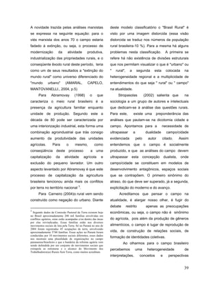 A novidade trazida pelas análises marxistas                       deste modelo classificatório o "Brasil Rural" é
se expressa na seguinte equação: para o                           visto por uma imagem distorcida (essa visão
viés marxista dos anos 70 o campo estaria                         distorcida se traduz nos números da população
fadado à extinção, ou seja, o processo de                         rural brasileira-10 %). Para a mesma há alguns
modernização            da      atividade        produtiva,       problemas nesta classificação.                    A primeira se
industrialização das propriedades rurais, e o                     refere há não existência de divisões estruturais
conseqüente êxodo rural deste período, teria                      que nos permitam visualizar o que é "urbano" ou
como um de seus resultados a "extinção do                         "   rural",     a       segunda         esta         colocada     na
mundo rural" como universo diferenciado do                        heterogeneidade regional e a multiplicidade de
"mundo         urbano"        (AMARAL,           CAPELO,          entendimentos do que seja " rural" ou " campo"
MANTOVANELLI., 2004, p.5)                                         na atualidade.
       Para       Abramovay           (1998)       o     que           Stropasolas               (2002) salienta que                na
caracteriza o meio rural brasileiro é a                           sociologia a um grupo de autores e intelectuais
presença da agricultura familiar enquanto                         que dedicam-se à análise das questões rurais.
unidade de produção. Segundo este a                               Para este,          existe uma           preponderância das
década de 80 pode ser caracterizada por                           análises que pautam-se na dicotomia cidade e
uma interiorização industrial, esta forma uma                     campo. Apontamos para a                        necessidade de
combinação agroindustrial que trás consigo                        ultrapassar         a              dualidade         campo/cidade
aumento da produtividade das unidades                             evidenciada             pelo        autor      citado.       Assim
agrícolas.         Para        o      mesmo,            como      entendemos          que        o     campo       é     socialmente
conseqüência          deste        processo         a   uma       produzido, e que as análises do campo devem
capitalização         da     atividade        agrícola       e    ultrapassar       esta         concepção         dualista,      onde
exclusão do pequeno lavrador. Um outro                            campo/cidade se constituem em modelos de
aspecto levantado por Abramovay é que este                        desenvolvimento antagônicos, espaços sociais
processo de capitalização da agricultura                          que se contrapõem. O primeiro sinônimo do
brasileira tencionou ainda mais os conflitos                      atraso, do que deve ser superado, já a segunda,
                                         3
por terra no território nacional .                                explicitação do moderno e do avanço.
       Para Carneiro (2004)o rural vem sendo                            Acreditamos que pensar o campo na
construído como negação do urbano. Diante                         atualidade, é alargar nosso olhar, é fugir do
                                                                  debate        restrito             apenas as preocupações
3
  Segundo dados da Comissão Pastoral da Terra existem hoje        econômicas, ou seja, o campo não é sinônimo
no Brasil aproximadamente 200 mil famílias envolvidas em
conflitos agrários, estas estão acampadas e/ou dentro das áreas   do agrícola, pois além da produção de gêneros
por elas reivindicadas. Essas famílias estão nos diversos
movimentos sociais de luta pela Terra. Só no Paraná no ano de     alimentícios, o campo é lugar de reprodução de
2004 foram registradas 45 ocupações de terra, envolvendo
aproximadamente 5740 famílias. Essas ações no Paraná foram        vida, de construção de relações sociais, de
conduzidas por 10 movimentos sociais diferentes, esses dados
nos mostram uma pluralidade de organizações no campo
                                                                  formação de identidades coletivas.
paranaense/brasileiro e que a bandeira da reforma agrária vem              Ao olharmos para o campo brasileiro
sendo defendida por um conjunto de movimentos sociais que
extrapola as estruturas e o alcance do Movimento dos              percebemos              uma         heterogeneidade               de
Trabalhadores(as) Rurais Sem Terra, como muitos acreditam.
                                                                  interpretações,           conceitos          e        perspectivas


                                                                                                                                   39
 