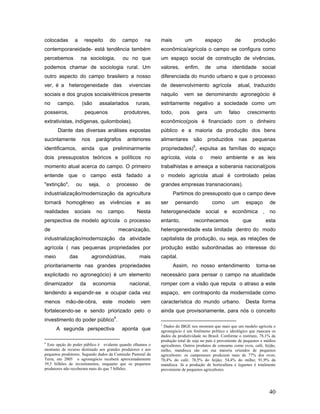 colocadas       a     respeito          do      campo       na   mais         um          espaço           de          produção
contemporaneidade- está tendência também                         econômica/agrícola o campo se configura como
percebemos          na sociologia,              ou no que        um espaço social de construção de vivências,
podemos chamar de sociologia rural. Um                           valores,     enfim,      de     uma      identidade      social
outro aspecto do campo brasileiro a nosso                        diferenciada do mundo urbano e que o processo
ver, é a heterogeneidade das                      vivencias      de desenvolvimento agrícola                 atual, traduzido
sociais e dos grupos sociais/étnicos presente                    naquilo      vem se denominando agronegócio é
no     campo.         (são     assalariados            rurais,   estritamente negativo a sociedade como um
posseiros,             pequenos                 produtores,      todo,      pois       gera     um       falso     crescimento
extrativistas, indígenas, quilombolas).                          econômico(pois é financiado com o dinheiro
       Diante das diversas análises expostas                     público e a maioria da produção dos bens
sucintamente        nos       parágrafos          anteriores     alimentares       são        produzidos     nas       pequenas
                                                                                   5
identificamos, ainda que preliminarmente                         propriedades) , expulsa as famílias do espaço
dois pressupostos teóricos e políticos no                        agrícola, viola o             meio ambiente e as leis
momento atual acerca do campo. O primeiro                        trabalhistas e ameaça a soberania nacional(pois
entende que o campo está fadado a                                o modelo agrícola atual é controlado pelas
"extinção",      ou      seja,      o         processo      de   grandes empresas transnacionais).
industrialização/modernização da agricultura                             Partimos do pressuposto que o campo deve
tornará    homogêneo           as       vivências      e    as   ser     pensando              como       um      espaço        de
realidades      sociais       no     campo.            Nesta     heterogeneidade          social     e    econômica        ,    no
perspectiva de modelo agrícola o processo                        entanto,          reconhecemos                  que           esta
de                                            mecanização,       heterogeneidade esta limitada dentro do modo
industrialização/modernização da atividade                       capitalista de produção, ou seja, as relações de
agrícola ( nas pequenas propriedades por                         produção estão subordinadas ao interesse do
meio          das         agroindústrias,                mais    capital.
prioritariamente nas grandes propriedades                                Assim, no nosso entendimento                   torna-se
explicitado no agronegócio) é um elemento                        necessário para pensar o campo na atualidade
dinamizador         da       economia             nacional,      romper com a visão que reputa o atraso a este
tendendo a expandir-se e ocupar cada vez                         espaço, em contraponto da modernidade como
menos      mão-de-obra,            este       modelo       vem   característica do mundo urbano.                  Desta forma
fortalecendo-se e sendo priorizado pelo o                        ainda que provisoriamente, para nós o conceito
                                          4
investimento do poder público .
                                                                 5
                                                                  Dados do IBGE nos mostram que mais que um modelo agrícola o
       A segunda perspectiva                    aponta que       agronegócio é um fenômeno político e ideológico que mascara os
                                                                 dados da produtividade no Brasil. Conforme o instituto, 78,1% da
                                                                 produção total de soja no país é proveniente de pequenos e médios
4
 Este opção do poder público é evidente quando olhamos o         agricultores. Outros produtos de consumo como ovos, café, feijão,
montante de recurso destinado aos grandes produtores e aos       milho, mandioca são em sua maioria oriundos de pequenos
pequenos produtores. Segundo dados da Comissão Pastoral da       agricultores: os camponeses produzem mais de 77% dos ovos;
Terra, em 2005 o agronegócio receberá aproximadamente            70,4% do café; 78,5% do feijão; 54,4% do milho; 91,9% da
39,5 bilhões de investimentos, enquanto que os pequenos          mandioca. Já a produção de horticultura e legumes é totalmente
produtores não receberam mais do que 7 bilhões.                  proveniente de pequenos agricultores.




                                                                                                                                40
 