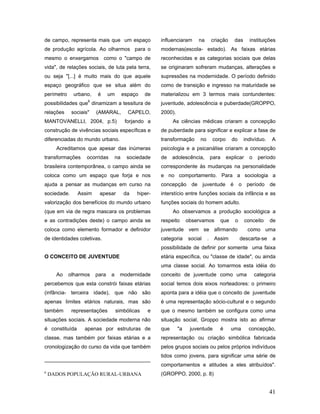 de campo, representa mais que um espaço                influenciaram     na        criação    das       instituições
de produção agrícola. Ao olharmos para o               modernas(escola- estado). As faixas etárias
mesmo o enxergamos como o "campo de                    reconhecidas e as categorias sociais que delas
vida", de relações sociais, de luta pela terra,        se originaram sofreram mudanças, alterações e
ou seja "[...] é muito mais do que aquele              supressões na modernidade. O período definido
espaço geográfico que se situa além do                 como de transição e ingresso na maturidade se
perímetro    urbano,    é      um        espaço   de   materializou em 3 termos mais contundentes:
                    6
possibilidades que dinamizam a tessitura de            juventude, adolescência e puberdade(GROPPO,
relações     sociais"   (AMARAL,           CAPELO,     2000).
MANTOVANELLI, 2004, p.5)                  forjando a         As ciências médicas criaram a concepção
construção de vivências sociais específicas e          de puberdade para significar e explicar a fase de
diferenciadas do mundo urbano.                         transformação      no       corpo     do     indivíduo.     A
      Acreditamos que apesar das inúmeras              psicologia e a psicanálise criaram a concepção
transformações     ocorridas        na    sociedade    de    adolescência,         para    explicar     o    período
brasileira contemporânea, o campo ainda se             correspondente às mudanças na personalidade
coloca como um espaço que forja e nos                  e no comportamento. Para a sociologia a
ajuda a pensar as mudanças em curso na                 concepção de juventude é o período de
sociedade.      Assim    apesar          da   hiper-   interstício entre funções sociais da infância e as
valorização dos benefícios do mundo urbano             funções sociais do homem adulto.
(que em via de regra mascara os problemas                    Ao observamos a produção sociológica a
e as contradições deste) o campo ainda se              respeito      observamos       que      o      conceito    de
coloca como elemento formador e definidor              juventude vem se afirmando                      como uma
de identidades coletivas.                              categoria     social    .    Assim          descarta-se     a
                                                       possibilidade de definir por somente uma faixa
O CONCEITO DE JUVENTUDE                                etária específica, ou "classe de idade", ou ainda
                                                       uma classe social. Ao tomarmos esta idéia do
      Ao    olharmos    para    a    modernidade       conceito de juventude como uma                       categoria
percebemos que esta constrói faixas etárias            social temos dois eixos norteadores: o primeiro
(infância- terceira idade), que não são                aponta para a idéia que o conceito de juventude
apenas limites etários naturais, mas são               é uma representação sócio-cultural e o segundo
também       representações         simbólicas    e    que o mesmo também se configura como uma
situações sociais. A sociedade moderna não             situação social, Groppo mostra isto ao afirmar
é constituída     apenas por estruturas de             que      "a    juventude       é      uma       concepção,
classe, mas também por faixas etárias e a              representação ou criação simbólica fabricada
cronologização do curso da vida que também             pelos grupos sociais ou pelos próprios indivíduos
                                                       tidos como jovens, para significar uma série de
                                                       comportamentos e atitudes a eles atribuídos".
6
    DADOS POPULAÇÃO RURAL-URBANA                       (GROPPO, 2000, p. 8)


                                                                                                                  41
 