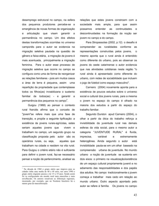 desemprego estrutural no campo, na esfera                      relações que estes jovens constroem com a
dos pequenos produtores percebe-se a                           sociedade    mais     ampla,          para    que   assim
emergência de novas formas de organização                      possamos      entender       as        continuidades      e
e    articulação       que      visam         garantir    a    descontinuidades na formação da noção ser
permanência no campo. Um dos efeitos                           jovem no campo e do campo.
destas transformações ocorridas no universo                         Para Stropassolas (2002, p.12) o desafio é
camponês para o autor se evidencia na                          compreender      as   ruralidades            conforme    as
migração seletiva pautada na questão de                        representações construídas pelos jovens,                  o
gênero e faixa etária, a migração de jovens é                  mesmo aponta que o rural ainda é entendido
mais acentuada, principalmente a migração                      como diferente do urbano, pois ao observar os
feminina.      Para o autor esse processo de                   jovens do oeste catarinense o autor evidencia
migração seletiva que ocorre no campo se                       que nas atividades cotidianas nesta região "o
configura como uma de forma de reorganizar                     rural ainda é apresentado como diferente do
as relações familiares - pois em muitos casos                  urbano, com redes de sociabilidade que incluem
a área de terra é pequena, assim                      uma      o jogo de futebol como espaço masculino".
repartição da propriedade que contemplasse                          Carneiro (2004) novamente aponta para a
todos os filhos(as) inviabilizaria o sustento                  existência de poucos estudos sobre o universo
familiar    de     todos(as)       -    e     garantir    a    social e cultural dos jovens rurais, para a mesma
                                                  7
permanência dos pequenos no campo .                            o jovem no espaço do campo é olhado na
      Guigou (1968) ao pensar o contexto                       maioria dos estudos a partir do espaço do
rural francês afirma que o conceito de                         trabalho familiar.
"jovem"se refere mais que uma fase de                               Segundo Durston apud Carneiro (2004), o
transição, e propõe a seguinte tipificação: a                  olhar a partir da ótica do trabalho reforça a
existência de jovens rurais-agrícolas, estes                   invisibilidade da juventude rural nas demais
seriam     aqueles       jovens        que       vivem    e    esferas da vida social, para o mesmo autor a
trabalham no campo, um segundo grupo na                        categoria    "JUVENTUDE           RURAL"        é   fluída,
classificação proposta pelo              autor    são os       imprecisa,      variável          e          extremamente
operários rurais, ou seja,                   aqueles que       heterogênea. Ainda segundo o autor                      está
trabalham na cidade e residem na vila rural.                   invisibilidade pauta-se em um olhar baseado na
Para Guigou o critério etário não é suficiente                 compreensão      urbana de juventude. No mundo
para definir o jovem rural, faz-se necessário                  urbano a noção de juventude se sustenta em
pensar a noção de pertencimento, analisar as                   dois eixos: o primeiro na visualização/existência
                                                               de um espaço cultural propriamente juvenil e no
7
  Na década de 1960 o grupo etário que migrava para as         adiamento das responsabilidades e dos papéis
cidades tinha uma media de 40 a 49 anos, nos anos 1990 o
grupo etário migrante passou a ter 15 a 19 anos. Sendo assim
                                                               dos adultos. No campo tradicionalmente o jovem
foi se configurando um mundo rural mais masculino e mais       começa a trabalhar mais cedo em relação ao
envelhecido. Os autores ressalvam as diferenças regionais,
mostrando, por exemplo, que no Nordeste brasileiro há o        mundo urbano. Outro aspecto apontado pelo
menor grau de masculinização.
                                                               autor se refere à família.        Os jovens no campo


                                                                                                                        43
 