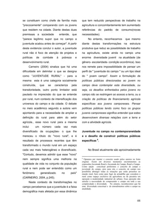 se constituem como chefe de família mais                que tem reduzido perspectivas de trabalho na
"precocemente" comparando com os jovens                 agricultura e concomitantemente tem aumentado
que residem na cidade. Diante destas duas               referências      do    padrão       de    consumo(novas
premissas     a     sociedade         entende, que      necessidades).
"parece legítimo supor que no campo a                         No entanto, reconhecemos                que mesmo
juventude acabou antes de começar". A partir            diante    destas      transformações         na    estrutura
desta evidencia conclui o autor, a juventude            produtiva que reduz as possibilidade de trabalho
rural não é foco de atenção de projetos e               na agricultura, existe ainda no campo uma
políticas     de     combate      à    pobreza     e    enorme diversidade juvenil na atualidade (de
desenvolvimento rural.                                  gênero- escolaridade- condição econômica). Isso
     Carneiro (2004) sinaliza que há uma                nos remete para impossibilidade de pensar um
dificuldade em delimitar o que se designa               perfil da " juventude do campo " ou um tipo ideal
como "JUVENTUDE RURAL" - para a                         do " jovem campo". Assim a formulação de
mesma       esta é uma categoria socialmente            políticas públicas direcionadas ao jovem no
construída,        que   se     caracteriza      pela   campo deve contemplar esta diversidade, ou
transitoriedade, outro ponto limitador está             seja, os desafios enfrentados pelos jovens no
pautado na imprecisão do que se entende                 campo não se restringem ao acesso a terra, ou a
por rural, num contexto de intensificação dos           criação de políticas de financiamento agrícola
universos do campo e da cidade. O debate                específicas aos jovens camponeses. Pensar
no meio acadêmico segundo a autora vem                  políticas públicas tendo como foco os grupos
apontando para a necessidade de ampliar a               juvenis camponeses significa entender que estes
definição do rural para além do setor                   desenvolvem diversas relações com a terra e
agrícola., esse novo rural para a mesma                 com a atividade agrícola.
inclui      um      número      cada     vez   mais
diversificado de ocupações- o que lhe                   Juventude no campo na contemporaneidade
mereceu o rótulo do "novo rural", e é                   e o desafio de construir políticas públicas
resultado de processos recentes que têm                 específicas 8.
transformado o mundo rural em um espaço
cada vez mais heterogêneo e diversificado.                    No Brasil atualmente são aproximadamente
"Contudo, devemos admitir que esse "novo"
nem sempre significa uma melhoria na                    8
                                                          Optamos por manter o conceito usado pelos autores na fonte
                                                        original. Assim em diversos momentos encontraremos as
qualidade de vida no conjunto da população              expressões Juventude Rural e Juventude do Campo, Rural e Campo.
                                                        Como opção conceitual preferimos o conceito de campo e
rural e nem pode ser entendido como um                  juventude do campo, pois para nós o conceito de campo nos
                                                        possibilita abranger todas as situações que estão presentes no
fenômeno           generalizado        no      país"    mundo rural, bem como para fugir da armadilha que considera o
                                                        rural como espaço exclusivo da agricultura ou da pecuária em
(CARNEIRO, 2004, p.245).                                oposição à modernidade industrial do urbano. Essa oposição não
     Neste contexto de transformações no                satisfaz a necessidade de compreender o campo em toda a sua
                                                        complexidade e diversidade. No entanto, reconhecemos que há
campo percebemos que a juventude é a faixa              uma diversidade conceitual e de entendimentos sobre o campo na
                                                        atualidade.
demográfica mais afetada por essa dinâmica


                                                                                                                   44
 