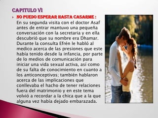 CAPITULO VI
   NO PUEDO ESPERAR HASTA CASARME :
    En su segunda visita con el doctor Asaf
    antes de entrar mantuvo una pequeña
    conversación con la secretaria y en ella
    descubrió que su nombre era Dhamar.
    Durante la consulta Efrén le habló al
    medico acerca de las presiones que este
    había tenido desde la infancia, por parte
    de lo medios de comunicación para
    iniciar una vida sexual activa, así como
    de su falta de conocimiento en cuanto a
    los anticonceptivos; también hablaron
    acerca de las implicaciones que
    conllevaba el hacho de tener relaciones
    fuera del matrimonio y en este tema
    volvió a recordar a la chica que a la que
    alguna vez había dejado embarazada.
 