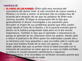 CAPITULO VII
 EL PAPEL DE LOS PADRES : Efrén salió muy nervioso del
  consultorio del doctor Asaf, al salir encontró de nueva cuenta a
  Dhamar y la invitó a comer, al principio ella no estaba muy de
  acuerdo pero después de ver que las palabras de Efrén eran
  sinceras accedió. Al llegar al restaurante ella le dijo que
  generalmente el doctor investigaba a sus pacientes para
  descubrir el origen de sus problemas puesto que ellos suelen
  surgir desde el ceno de la familia, a él le pareció extraño que el
  doctor no le hubiera preguntado nada pero no le dio mucha
  importancia. También le dijo que el aprender a relacionarse en
  pareja se aprende de las relaciones entre los padres; donde salió
  a relucir el padrastro de Efrén quien los maltrataba cuando ella y
  su hermana eran muy pequeños y que esa había sido la razón por
  la que esta hubiera huido de la casa con apenas 11 años de
  edad, además dijo que su primer novia la había buscado con la
  intención de encontrar un amor que en su casa no había recibido.
  La plática le resulto bastante satisfactoria y siguieron
  frecuentándose, él la recordaba sin atributos sexuales puesto que
  eso no le había interesado en nada.
 