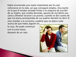 Había encontrado una razón importante por la cual
esforzarse en la vida, así que consiguió empleo. Una noche
en la que él estaba sentado frente a la maquina de escribir
de su madre, que estaba dormida, apunto de escribirle una
carta a Dhamar tocaron a la puerta; cuando se dio cuanta de
que era Joana acompañada de sus padres decidió no abrir él
sino mandar a la sirvienta y pedirle que no dijera nada
acerca de que había alguien en
la casa. No pudo continuar
con la carta hasta
después de un rato.
 
