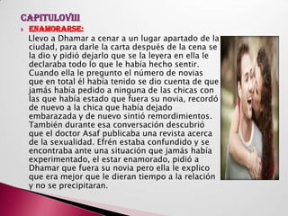 CAPITULOVIII
   ENAMORARSE:
    Llevo a Dhamar a cenar a un lugar apartado de la
    ciudad, para darle la carta después de la cena se
    la dio y pidió dejarlo que se la leyera en ella le
    declaraba todo lo que le había hecho sentir.
    Cuando ella le pregunto el número de novias
    que en total él había tenido se dio cuenta de que
    jamás había pedido a ninguna de las chicas con
    las que había estado que fuera su novia, recordó
    de nuevo a la chica que había dejado
    embarazada y de nuevo sintió remordimientos.
    También durante esa conversación descubrió
    que el doctor Asaf publicaba una revista acerca
    de la sexualidad. Efrén estaba confundido y se
    encontraba ante una situación que jamás había
    experimentado, el estar enamorado, pidió a
    Dhamar que fuera su novia pero ella le explico
    que era mejor que le dieran tiempo a la relación
    y no se precipitaran.
 