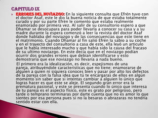 CAPITULO IX
   ERRORES DEL NOVIAZGO: En la siguiente consulta que Efrén tuvo con
    el doctor Asaf, este le dio la buena noticia de que estaba totalmente
    curado y por su parte Efrén le comento que estaba realmente
    enamorado por primera vez. Al salir de su consultorio espero a que
    Dhamar se desocupara para poder llevarla a conocer su casa y a su
    madre durante la espera comenzó a leer la revista del doctor Asaf
    donde hablaba del noviazgo y de las consecuencias que este tiene en
    el matrimonio. Cuando Dhamar al fin salió Efrén la sabio a su coche
    y en el trayecto del consultorio a casa de este, ella leyó un articulo
    que le había interesado mucho y que había sido la causa del fracaso
    de su ultimo noviazgo. En este decía que en el noviazgo podían
    ocurrir dos grandes errores que debían identificarse y esto
    demostraría que ese noviazgo no llevaría a nada bueno.
     El primero era la idealización, es decir, espejismos de una
    pareja, atribuyéndole características que no tiene; enamorarse de
    alguien a quien ni siquiera conoces bien y pasar por alto los defectos
    de la pareja con la falsa idea que tú te encargaras de ellos en algún
    momento sin saber que si intentas cambiar a alguien lo único que
    logras hacer es que este se aleje. El segundo gran error era la
    prematura pasional, y este se presenta cuando lo único que interesa
    de tu pareja es el aspecto físico, este es grato por peligroso, pero
    tarde o temprano terminaras por darte cuenta que no es amor lo que
    sientes por esa persona pues si no la besaras o abrazaras no tendría
    sentido estar con ella.
 