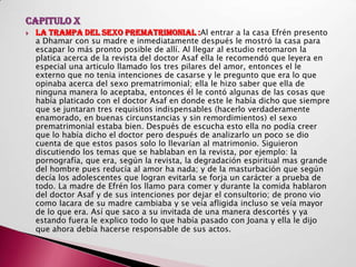 CAPITULO X
   LA TRAMPA DEL SEXO PREMATRIMONIAL :Al entrar a la casa Efrén presento
    a Dhamar con su madre e inmediatamente después le mostró la casa para
    escapar lo más pronto posible de allí. Al llegar al estudio retomaron la
    platica acerca de la revista del doctor Asaf ella le recomendó que leyera en
    especial una articulo llamado los tres pilares del amor, entonces el le
    externo que no tenia intenciones de casarse y le pregunto que era lo que
    opinaba acerca del sexo prematrimonial; ella le hizo saber que ella de
    ninguna manera lo aceptaba, entonces él le contó algunas de las cosas que
    había platicado con el doctor Asaf en donde este le había dicho que siempre
    que se juntaran tres requisitos indispensables (hacerlo verdaderamente
    enamorado, en buenas circunstancias y sin remordimientos) el sexo
    prematrimonial estaba bien. Después de escucha esto ella no podía creer
    que lo había dicho el doctor pero después de analizarlo un poco se dio
    cuenta de que estos pasos solo lo llevarían al matrimonio. Siguieron
    discutiendo los temas que se hablaban en la revista, por ejemplo: la
    pornografía, que era, según la revista, la degradación espiritual mas grande
    del hombre pues reducía al amor ha nada; y de la masturbación que según
    decía los adolescentes que logran evitarla se forja un carácter a prueba de
    todo. La madre de Efrén los llamo para comer y durante la comida hablaron
    del doctor Asaf y de sus intenciones por dejar el consultorio; de prono vio
    como lacara de su madre cambiaba y se veía afligida incluso se veía mayor
    de lo que era. Así que saco a su invitada de una manera descortés y ya
    estando fuera le explico todo lo que había pasado con Joana y ella le dijo
    que ahora debía hacerse responsable de sus actos.
 
