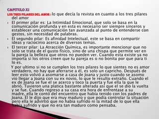 CAPITULO XI
LOS TRES PILARES DEL AMOR : lo   que decía la revista en cuanto a los tres pilares
    del amor
   El primer pilar es: La Intimidad Emocional, que solo se basa en la
    comunicación profunda y en esta es necesario ser siempre sinceros y
    establecer una comunicación tan avanzada al punto de entenderse con
    gestos, sin necesidad de palabras.
   El segundo pilar: Es afinidad Intelectual, este se basa en compartir
    ideas y raciocinio acerca de diversos temas.
   El tercer pilar: La Atracción Química, es importante mencionar que no
    solo se trata de el gusto físico, sino de una chispa que permite ver en
    la pareja la belleza que otros no pueden ver. Cuando esta existe ya no
    importa si los otros creen que tu pareja es o no bonita por que para ti
    lo es.
    Y por ultimo si no se cumplen los tres pilares lo que sientes no es amor
    verdadero, no hay que aferrarse a él, es solo un capricho. Después de
    leer esto volvió a asomarse a casa de Joana y justo cuando se asomo
    vio llegar a Joana con su ex novio, lo que le resulto extraño. Cuando el
    ex de Joana se fue el se acerco y toco la puerta y fue ella la que le
    abrió. Tuvieron una platica bastante alterada así que el se dio la vuelta
    y se fue. Cuando regreso a su casa era hora de enfrentase a su
    madre, ella le contó del encuentro que había tenido con los padres de
    Joana. Él le dijo que era muy maduro y que podía controlar la situación
    pero ella le advirtió que no había sufrido ni la mitad de lo que ella
    había sufrido y que no era tan maduro como pensaba.
 