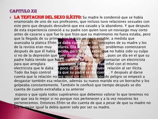CAPITULO XII
 LA TENTACION DEL SEXO ILÍCITO: Su madre le condensó que se había
  enamorado de uno de sus profesores, que incluso tuvo relaciones sexuales con
  este pero que después descubrió que era casado y la abandono. Y que después
  de esta experiencia conoció a su padre con quien tuvo un noviazgo muy corto
  antes de casarse y que fue lo que hizo que su matrimonio no fuera estaba, pero
  que la llegada de su primer hija lo hizo un poco estable; a medida que
  avanzaba la platica Efrén se daba cuenta que los conceptos de su madre y los
  de la revista eran muy similares. Ella le contó que los problemas comenzaron
  después de que él había nacido, pero le hizo saber que no había sido su culpa
  si no de la depresión que tuvo después del embarazo, pues un día en el que su
  padre había tenido que hacer un viaje de gocios y al contactar un electricista
  para que arreglara algunos aparatos de la casa le fue infiel con el mismo
  electricista que le daba un poco de peligro a su nueva relación al ser ilícita.
  Todo iba bajo control hasta que su padre se dio cuenta. Y después al darse
  cuenta que la relación no era igual sin esa sensación de peligro se empezó a
  desgastar también esa relación, además su nuevo marido era un borracho y los
  golpeaba constantemente. También le confesó que tiempo después se dio
  cuenta de cuanto extrañaba a su anterior
   esposo y que ojala todos supiéramos que debemos valorar lo que tenemos no
  por que sea lo mejor si no porque nos pertenecen y a la vez nosotros les
  pertenecemos. Entonces Efrén se dio cuenta de que a pesar de que su madre no
  era la mejor igual la debía querer solo por ser su madre.
 