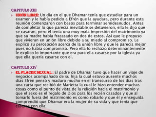 CAPITULO XIII
 UNIÓN LIBRE: Un día en el que Dhamar tenía que estudiar para un
  examen y le había pedido a Efrén que la ayudara, pero durante esta
  reunión comenzaron con besos para terminar semidesnudos. Antes
  de completar lo que parecía inevitable se detuvieron, ella le dijo que
  se casaran, pero él tenía una muy mala impresión del matrimonio ya
  que su madre había fracasado en dos de estos. Así que le propuso
  que vivieran en unión libre debido a su miedo al compromiso. Le
  explico su percepción acerca de la unión libre y que le parecía mejor
  pues no había compromiso. Pero ella lo rechazo determinantemente
  le explico lo importante que era para ella casarse por la iglesia ya
  que ella quería casarse con el.

CAPITULO XIV
 EL PLACER SEXUAL : El padre de Dhamar tuvo que hacer un viaje de
  negocios acompañado de su hija la cual estuvo ausente muchos
  días Efrén pensó y maduro mucho en el transcurso de los días tras
  una carta que recibió de Marietta la cual le hizo entender muchas
  cosas como el punto de vista de la religión hacia el matrimonio y
  que el sexo es el regalo de Dios para los recién casados y que al
  tomarlo fuera del matrimonio es como robarlo y que él y enseguida
  comprendió que Dhamar era la mujer de su vida y que tenía que
  casarse con ella.
 