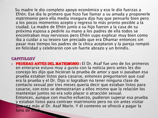 Su madre le dio completo apoyo económico y eso le dio fuerzas a
 Efrén. Ese día lo primero que hizo fue llamar a su amada y proponerle
 matrimonio pero ella media insegura dijo hay que pensarlo bien pero
 a los pocos momentos acepto y regreso lo más pronto posible a la
 ciudad. La madre de Efrén junto a su hijo fueron a la casa de su
 próxima esposa a pedirle su mano a los padres de ella todos se
 encontraban muy nerviosos pero Efrén supo explicar muy bien como
 iba a cuidar a su tesoro tan preciado que era Dhamar entonces sin
 pasar mas tiempo los padres de la chica aceptaron y la pareja rompió
 en felicidad y celebraron con un fuerte abrazo y un brindis.

CAPITULOXV
 PRUEBAS ANTES DEL MATRIMONIO : El Dr. Asaf fue uno de los primeros
  en enterarse estuvo muy a gusto con la noticia pero antes les dio
  concejo les dijo que hicieran la prueba de amor y que si pasaban esa
  prueba estaban listos para casarse, entonces preguntaron que cual
  era la prueba y el Dr. Dijo si lograban no tener ninguna clase de
  contacto sexual por tres meses quería decir que estaban listos para
  casarse, con esto se demostrarían a ellos mismo que la relación los
  mantenían juntos no era solo placer o atracción sexual.
  Entonces, aunque con mucho esfuerzo, pudieron superar esa prueba
  y estaban listos para contraer matrimonio pero no sin antes visitar
  una vez más al Dr. Asaf Marín. Y él contento se ofreció a pagar la
  luna de miel.
 