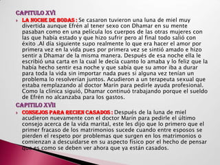CAPITULO XVI
   LA NOCHE DE BODAS : Se casaron tuvieron una luna de miel muy
    divertida aunque Efrén al tener sexo con Dhamar en su mente
    pasaban como en una película los cuerpos de las otras mujeres con
    las que había estado y que hizo sufrir pero al final todo salió con
    éxito .Al día siguiente supo realmente lo que era hacer el amor por
    primera vez en la vida pues por primera vez se sintió amado e hizo
    sentir a Dhamar de la misma manera. Después de esa noche ella le
    escribió una carta en la cual le decía cuanto lo amaba y lo feliz que la
    había hecho sentir esa noche y que sabía que su amor iba a durar
    para toda la vida sin importar nada pues si alguna vez tenían un
    problema lo resolverían juntos. Acudieron a un terapeuta sexual que
    estaba remplazando al doctor Marín para pedirle ayuda profesional.
    Como la clínica siguió, Dhamar continuó trabajando porque el sueldo
    de Efrén no alcanzaba para los gastos.
CAPITILO XVII
   CONSEJOS PARA RECIEN CASADOS : Después de la luna de miel
    acudieron nuevamente con el doctor Marín para pedirle el último
    consejo acerca de la vida marital, este les dijo que lo primero que el
    primer fracaso de los matrimonios sucede cuando entre esposos se
    pierden el respeto por problemas que surgen en los matrimonios o
    comienzan a descuidarse en su aspecto físico por el hecho de pensar
    que es como se deben ver ahora que ya están casados.
 