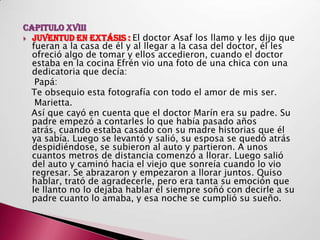 CAPITULO XVIII
 JUVENTUD EN EXTÁSIS : El doctor Asaf los llamo y les dijo que
  fueran a la casa de él y al llegar a la casa del doctor, él les
  ofreció algo de tomar y ellos accedieron, cuando el doctor
  estaba en la cocina Efrén vio una foto de una chica con una
  dedicatoria que decía:
   Papá:
  Te obsequio esta fotografía con todo el amor de mis ser.
   Marietta.
  Así que cayó en cuenta que el doctor Marín era su padre. Su
  padre empezó a contarles lo que había pasado años
  atrás, cuando estaba casado con su madre historias que él
  ya sabía. Luego se levantó y salió, su esposa se quedó atrás
  despidiéndose, se subieron al auto y partieron. A unos
  cuantos metros de distancia comenzó a llorar. Luego salió
  del auto y caminó hacia el viejo que sonreía cuando lo vio
  regresar. Se abrazaron y empezaron a llorar juntos. Quiso
  hablar, trató de agradecerle, pero era tanta su emoción que
  le llanto no lo dejaba hablar él siempre soñó con decirle a su
  padre cuanto lo amaba, y esa noche se cumplió su sueño.
 