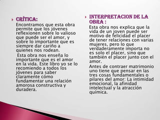    Crítica:                             INTERPRETACION DE LA
                                          OBRA :
    Encontramos que esta obra
    permite que los jóvenes               Esta obra nos explica que la
    reflexionen sobre lo valioso          vida de un joven puede ser
    que puede ser el amor, y              motivo de felicidad el placer
    sobre lo importante que es            de tener relaciones con varias
    siempre dar cariño a                  mujeres, pero lo que
    quienes nos rodean.                   verdaderamente importa no
                                          es solo el placer, sino que
     Esta obra nos enseña lo              también el placer junto con el
    importante que es el amor             amor.
    en la vida. Este libro yo se lo
    recomiendo a todos los                Antes de contraer matrimonio
    jóvenes para saber                    uno tiene que pensar en las
    claramente cómo                       tres cosas fundamentales o
    fundamentar una relación              pilares del amor: La intimidad
    amorosa constructiva y                emocional, la afinidad
    duradera.                             intelectual y la atracción
                                          química.
 