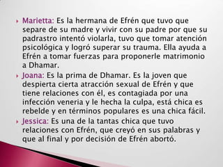    Marietta: Es la hermana de Efrén que tuvo que
    separe de su madre y vivir con su padre por que su
    padrastro intentó violarla, tuvo que tomar atención
    psicológica y logró superar su trauma. Ella ayuda a
    Efrén a tomar fuerzas para proponerle matrimonio
    a Dhamar.
   Joana: Es la prima de Dhamar. Es la joven que
    despierta cierta atracción sexual de Efrén y que
    tiene relaciones con él, es contagiada por una
    infección veneria y le hecha la culpa, está chica es
    rebelde y en términos populares es una chica fácil.
   Jessica: Es una de la tantas chica que tuvo
    relaciones con Efrén, que creyó en sus palabras y
    que al final y por decisión de Efrén abortó.
 