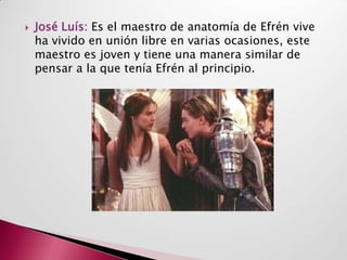    José Luís: Es el maestro de anatomía de Efrén vive
    ha vivido en unión libre en varias ocasiones, este
    maestro es joven y tiene una manera similar de
    pensar a la que tenía Efrén al principio.
 
