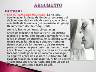 CAPITULO I
   Las motivaciones sexuales : La historia
    comienza en la fiesta de fin de curso semestral
    de la universidad en ella descubre que la chica
    más bella de la escuela (Joana) asistió sin pareja.
    De inmediato decide conquistarla
    como lo hacho con otras chicas antes.
    Antes de lanzarse al ataque tiene una plática
    respecto al tema, con algunos compañeros y su
    joven profesor de anatomía, en la plática salen a
    relucir todas las ideas que algunos hombres
    tienen acerca de las mujeres y de sus trucos
    para convencerlas para pasar un buen rato con
    ellas. Al ver que Joana regresa de su escala en el
    tocador decide ponerse en marcha y conseguir
    su objetivo antes de esa noche utilizando toda
    clase de trucos para conseguirlo. Al fin se acerca
    y comienza una charla, hasta que con un par de
    mentiras consigue sacarla de allí.
 
