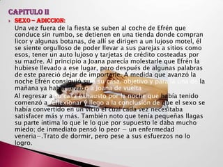 CAPITULO II
   SEXO – ADICCION:
    Una vez fuera de la fiesta se suben al coche de Efrén que
    conduce sin rumbo, se detienen en una tienda donde compran
    licor y algunas botanas, de allí se dirigen a un lujoso motel, él
    se siente orgulloso de poder llevar a sus parejas a sitios como
    esos, tener un auto lujoso y tarjetas de crédito costeadas por
    su madre. Al principio a Joana parecía molestarle que Efrén la
    hubiese llevado a ese lugar, pero después de algunas palabras
    de este pareció dejar de importarle. A medida que avanzó la
    noche Efrén consiguió su a su casa. objetivo y para la una de la
    mañana ya había llevado a Joana de vuelta
    Al regresar a su casa exhausto por la noche que había tenido
    comenzó a reflexionar y llego a la conclusión de que el sexo se
    había convertido en un vicio el cual cada vez necesitaba
    satisfacer más y más. También noto que tenía pequeñas llagas
    su parte íntima lo que le lo que por supuesto le daba mucho
    miedo; de inmediato pensó lo peor − un enfermedad
    veneria−.Trato de dormir, pero pese a sus esfuerzos no lo
    logro.
 