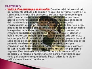 CAPITULO IV
   VIVE LA VIDA MIENTRAS SEAS JOVEN: Cuando salió del consultorio
    por accidente debido a la rapidez en que iba derramo el café de la
    secretaria. Mientras iba de regreso su casa recordó todo lo que
    platicó con el doctor acerca de algunas de la ideas que tenia
    acerca de tener relaciones sexuales en muchas ocasiones antes
    del matrimonio y siempre con personas diferentes, y las
    consecuencias que el no conocía de lo que esto le traería a largo
    plazo; de las creencia que él tenía de que después de matrimonio
    la experiencia de estar con otras mujeres antes lo convertiría
    entonces en marido fiel, así como la forma en que el doctor le
    había hecho comprender que eso solo lo perjudicaría aún más;
    tocaron por fin el tema de el por que se había propagado tanto el
    sexo antes del matrimonio, anticonceptivos y el aborto; que estos
    permitía olvidarse un poco de las responsabilidades que
    convenían con tener relaciones fuera del matrimonio, y como el
    doctor le había informado de que estos no son cien por ciento
    seguros. Para terminar esa sesión el doctor le recomendó una
    pomada y lo mando a hacerse análisis para definir bien lo que
    tenia y el tratamiento que debería llevar, además le dio un
    película relacionada con el aborto.
 
