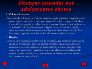 Doenças causadas nos adolescentes obesos Colesterol elevado: O aumento de colesterol na corrente sanguínea pode ocasionar entupimento de veias e artérias causando o infarto e derrame. O colesterol provém de duas fontes: do seu organismo e dos alimentos que você ingere. No organismo ele é produzido pelo fígado e o colesterol proveniente da sua alimentação encontra-se em alimentos como: manteiga, margarina, creme de leite, bacon, leite integral, queijos amarelos, enfim, alimentos de origem animal; Gastrite: Gastrite é uma inflamação na mucosa do estômago, que podemos classificar de aguda ou crônica. Nos casos de gastrite crônica, o agente causador mais comum é a infecção pela bactéria helicobacter pylori. Mas também pode ocorrer devido ao fator hereditário, stress, má alimentação, realização de poucas refeições ao dia com grande volume de alimentos e com grandes intervalos entre cada refeição; 