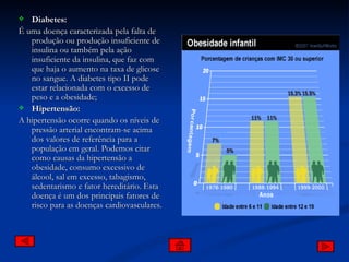 Diabetes: É uma doença caracterizada pela falta de produção ou produção insuficiente de insulina ou também pela ação insuficiente da insulina, que faz com que haja o aumento na taxa de glicose no sangue. A diabetes tipo II pode estar relacionada com o excesso de peso e a obesidade; Hipertensão: A hipertensão ocorre quando os níveis de pressão arterial encontram-se acima dos valores de referência para a população em geral. Podemos citar como causas da hipertensão a obesidade, consumo excessivo de álcool, sal em excesso, tabagismo, sedentarismo e fator hereditário. Esta doença é um dos principais fatores de risco para as doenças cardiovasculares. 