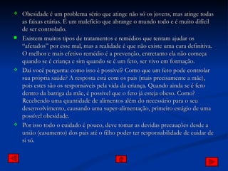 Obesidade é um problema sério que atinge não só os jovens, mas atinge todas as faixas etárias. É um malefício que abrange o mundo todo e é muito difícil de ser controlado. Existem muitos tipos de tratamentos e remédios que tentam ajudar os “afetados” por esse mal, mas a realidade é que não existe uma cura definitiva. O melhor e mais efetivo remédio é a prevenção, entretanto ela não começa quando se é criança e sim quando se é um feto, ser vivo em formação. Daí você pergunta: como isso é possível? Como que um feto pode controlar sua própria saúde? A resposta está com os pais (mais precisamente a mãe), pois estes são os responsáveis pela vida da criança. Quando ainda se é feto dentro da barriga da mãe, é possível que o feto já esteja obeso. Como? Recebendo uma quantidade de alimentos além do necessário para o seu desenvolvimento, causando uma super-alimentação, primeiro estágio de uma possível obesidade. Por isso todo o cuidado é pouco, deve tomar as devidas precauções desde a união (casamento) dos pais até o filho poder ter responsabilidade de cuidar de si só. 