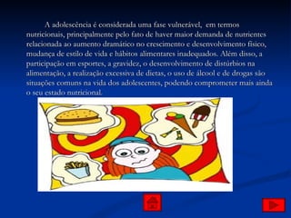 A adolescência é considerada uma fase vulnerável,  em termos nutricionais, principalmente pelo fato de haver maior demanda de nutrientes relacionada ao aumento dramático no crescimento e desenvolvimento físico, mudança de estilo de vida e hábitos alimentares inadequados. Além disso, a participação em esportes, a gravidez, o desenvolvimento de distúrbios na alimentação, a realização excessiva de dietas, o uso de álcool e de drogas são situações comuns na vida dos adolescentes, podendo comprometer mais ainda o seu estado nutricional. 