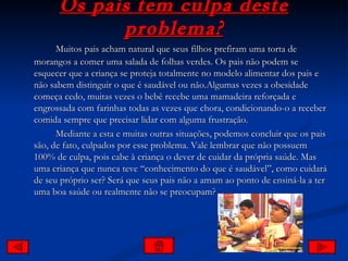 Os pais tem culpa deste problema? Muitos pais acham natural que seus filhos prefiram uma torta de morangos a comer uma salada de folhas verdes. Os pais não podem se esquecer que a criança se proteja totalmente no modelo alimentar dos pais e não sabem distinguir o que é saudável ou não.Algumas vezes a obesidade começa cedo, muitas vezes o bebê recebe uma mamadeira reforçada e engrossada com farinhas todas as vezes que chora, condicionando-o a receber comida sempre que precisar lidar com alguma frustração.  Mediante a esta e muitas outras situações, podemos concluir que os pais são, de fato, culpados por esse problema. Vale lembrar que não possuem 100% de culpa, pois cabe à criança o dever de cuidar da própria saúde. Mas uma criança que nunca teve “conhecimento do que é saudável”, como cuidará de seu próprio ser? Será que seus pais não a amam ao ponto de ensiná-la a ter uma boa saúde ou realmente não se preocupam? 