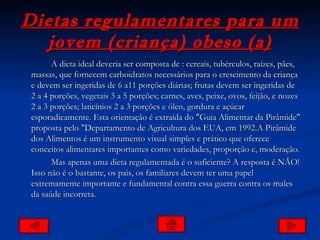 Dietas regulamentares para um jovem (criança) obeso (a) A dieta ideal deveria ser composta de : cereais, tubérculos, raízes, pães, massas, que fornecem carboidratos necessários para o crescimento da criança e devem ser ingeridas de 6 a11 porções diárias; frutas devem ser ingeridas de 2 a 4 porções, vegetais 3 a 5 porções; carnes, aves, peixe, ovos, feijão, e nozes 2 a 3 porções; laticínios 2 a 3 porções e óleo, gordura e açúcar esporadicamente. Esta orientação é extraída do "Guia Alimentar da Pirâmide" proposta pelo "Departamento de Agricultura dos EUA, em 1992.A Pirâmide dos Alimentos é um instrumento visual simples e prático que oferece conceitos alimentares importantes como variedades, proporção e, moderação.  Mas apenas uma dieta regulamentada é o suficiente? A resposta é NÃO! Isso não é o bastante, os pais, os familiares devem ter uma papel extremamente importante e fundamental contra essa guerra contra os males da saúde incorreta. 