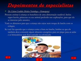 Depoimentos de especialistas Dr. Edson Credídio (Medico Nutrólogo – Homeopata) Procure ensinar à criança os benefícios de uma alimentação saudável. Inclua super-heróis, princesas ou seu animal preferido nas explicações, para que ela se interesse pelo assunto; Varie os alimentos para que a criança não enjoe nem troque de lanche com os colegas; Se você faz questão que a criança coma a fruta no lanche, lembre-se que ela também deve consumir algum alimento energético para ter pique para as aulas e as brincadeiras sem ficar cansada ou esfomeada.  